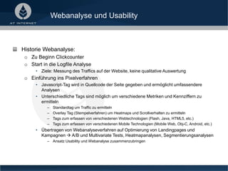Webanalyse und Usability
Historie Webanalyse:
o Zu Beginn Clickcounter
o Start in die Logfile Analyse
• Ziele: Messung des Traffics auf der Website, keine qualitative Auswertung
o Einführung ins Pixelverfahren
• Javascript-Tag wird in Quellcode der Seite gegeben und ermöglicht umfassendere
Analysen
• Unterschiedliche Tags sind möglich um verschiedene Metriken und Kennziffern zu
ermitteln
– Standardtag um Traffic zu ermitteln
– Overlay Tag (Stempelverfahren) um Heatmaps und Scrollverhalten zu ermitteln
– Tags zum erfassen von verschiedenen Webtechnologien (Flash, Java, HTML5, etc.)
– Tags zum erfassen von verschiedenen Mobile Technologien (Mobile Web, Obj-C, Android, etc.)
• Übertragen von Webanalyseverfahren auf Optimierung von Landingpages und
Kampagnen  A/B und Multivariate Tests, Heatmapanalysen, Segmentierungsanalysen
– Ansatz Usability und Webanalyse zusammenzubringen
 