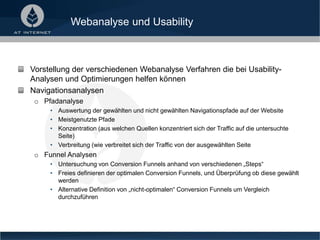 Webanalyse und Usability
Vorstellung der verschiedenen Webanalyse Verfahren die bei Usability-
Analysen und Optimierungen helfen können
Navigationsanalysen
o Pfadanalyse
• Auswertung der gewählten und nicht gewählten Navigationspfade auf der Website
• Meistgenutzte Pfade
• Konzentration (aus welchen Quellen konzentriert sich der Traffic auf die untersuchte
Seite)
• Verbreitung (wie verbreitet sich der Traffic von der ausgewählten Seite
o Funnel Analysen
• Untersuchung von Conversion Funnels anhand von verschiedenen „Steps“
• Freies definieren der optimalen Conversion Funnels, und Überprüfung ob diese gewählt
werden
• Alternative Definition von „nicht-optimalen“ Conversion Funnels um Vergleich
durchzuführen
 