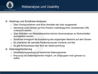 Webanalyse und Usability
Heatmap und Scrollview-Analysen
o Über Overlayverfahren wird Klick-Verhalten der User ausgewertet
o Identische Links können auf Ihre Position unabhängig Ihrer verweisenden URL
untersucht werden
o Über Definition von Websitebereichen können Zonenanalysen zu Klickverhalten
durchgeführt werden
o Scrollview ermöglicht die Auswertung des angezeigten Bereichs auf dem Screen
o Es unterstützt die optimale Positionierung der Contents und Ads
o Es gibt Rückschlüsse über Sinn der Seitenverlinkung
Datensegmentierung
o Detaillierte Auswertung auf bestimmte Datensegmente
o Kreuzung von Datensegmenten möglich, um Zielgruppen noch genauer zu
treffen
 