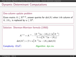 Faster Geometric Algorithms via Dynamic Determinant Computation | Dynamic determinant computation

Dynamic Determinant Computations
One-column update problem
Given matrix A ⊆ Rd×d , answer queries for det(A) when i-th column of
A, (A)i , is replaced by u ⊆ Rd .

Solution: Sherman-Morrison formula (1950)
A −1 = A−1 −

(A−1 (u − (A)i )) (eT A−1 )
i
1 + eT A−1 (u − (A)i )
i

det(A ) = (1 + eT A−1 (u − (A)i )det(A)
i
Complexity: O(d2 )

V.Fisikopoulos | ESA’12

Algorithm: dyn inv

6 / 16

 