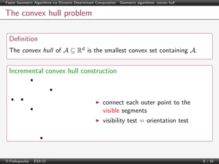 Faster Geometric Algorithms via Dynamic Determinant Computation | Geometric algorithms: convex hull

The convex hull problem
Deﬁnition
The convex hull of A ⊆ Rd is the smallest convex set containing A.

Incremental convex hull construction

connect each outer point to the
visible segments
visibility test = orientation test

V.Fisikopoulos | ESA’12

8 / 16

 