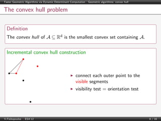 Faster Geometric Algorithms via Dynamic Determinant Computation | Geometric algorithms: convex hull

The convex hull problem
Deﬁnition
The convex hull of A ⊆ Rd is the smallest convex set containing A.

Incremental convex hull construction

connect each outer point to the
visible segments
visibility test = orientation test

V.Fisikopoulos | ESA’12

8 / 16

 