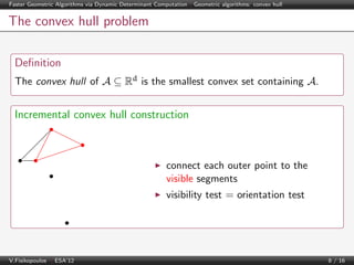 Faster Geometric Algorithms via Dynamic Determinant Computation | Geometric algorithms: convex hull

The convex hull problem
Deﬁnition
The convex hull of A ⊆ Rd is the smallest convex set containing A.

Incremental convex hull construction

connect each outer point to the
visible segments
visibility test = orientation test

V.Fisikopoulos | ESA’12

8 / 16

 