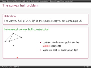 Faster Geometric Algorithms via Dynamic Determinant Computation | Geometric algorithms: convex hull

The convex hull problem
Deﬁnition
The convex hull of A ⊆ Rd is the smallest convex set containing A.

Incremental convex hull construction

connect each outer point to the
visible segments
visibility test = orientation test

V.Fisikopoulos | ESA’12

8 / 16

 