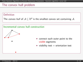 Faster Geometric Algorithms via Dynamic Determinant Computation | Geometric algorithms: convex hull

The convex hull problem
Deﬁnition
The convex hull of A ⊆ Rd is the smallest convex set containing A.

Incremental convex hull construction

connect each outer point to the
visible segments
visibility test = orientation test

V.Fisikopoulos | ESA’12

8 / 16

 