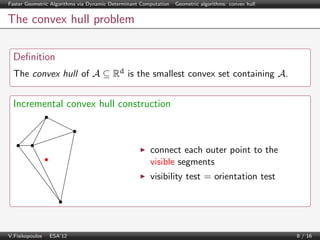 Faster Geometric Algorithms via Dynamic Determinant Computation | Geometric algorithms: convex hull

The convex hull problem
Deﬁnition
The convex hull of A ⊆ Rd is the smallest convex set containing A.

Incremental convex hull construction

connect each outer point to the
visible segments
visibility test = orientation test

V.Fisikopoulos | ESA’12

8 / 16

 