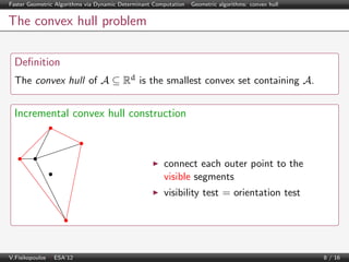 Faster Geometric Algorithms via Dynamic Determinant Computation | Geometric algorithms: convex hull

The convex hull problem
Deﬁnition
The convex hull of A ⊆ Rd is the smallest convex set containing A.

Incremental convex hull construction

connect each outer point to the
visible segments
visibility test = orientation test

V.Fisikopoulos | ESA’12

8 / 16

 