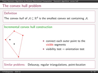 Faster Geometric Algorithms via Dynamic Determinant Computation | Geometric algorithms: convex hull

The convex hull problem
Deﬁnition
The convex hull of A ⊆ Rd is the smallest convex set containing A.

Incremental convex hull construction

connect each outer point to the
visible segments
visibility test = orientation test

Similar problems: Delaunay, regular triangulations, point-location
V.Fisikopoulos | ESA’12

8 / 16

 