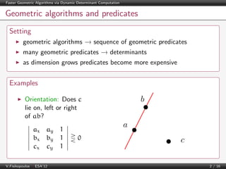 Faster Geometric Algorithms via Dynamic Determinant Computation

Geometric algorithms and predicates
Setting
geometric algorithms → sequence of geometric predicates
many geometric predicates → determinants
as dimension grows predicates become more expensive

Examples

b

Orientation: Does c
lie on, left or right
of ab?
ax ay 1
bx by 1
cx cy 1
V.Fisikopoulos | ESA’12

a
0

c
2 / 16

 