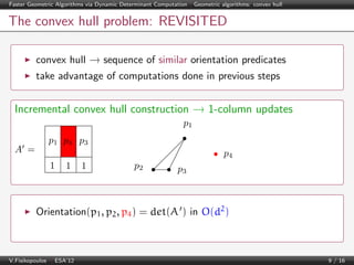Faster Geometric Algorithms via Dynamic Determinant Computation | Geometric algorithms: convex hull

The convex hull problem: REVISITED
convex hull → sequence of similar orientation predicates
take advantage of computations done in previous steps

Incremental convex hull construction → 1-column updates
p1
A =

p1 p4 p3
p4
1

1

1

p2

p3

Orientation(p1 , p2 , p4 ) = det(A ) in O(d2 )

V.Fisikopoulos | ESA’12

9 / 16

 