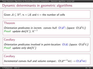 Faster Geometric Algorithms via Dynamic Determinant Computation | Geometric algorithms: convex hull

Dynamic determinants in geometric algorithms
Given A ⊆ Rd , n = |A| and t = the number of cells

Theorem
Orientation predicates in increm. convex hull: O(d2 ) (space: O(d2 t))
Proof: update det(A ), A −1

Corollary
Orientation predicates involved in point-location: O(d) (space: O(d2 t))
Proof: update only det(A )

Corollary
Incremental convex hull and volume comput.: O(dω+1 nt) → O(d3 nt)
V.Fisikopoulos | ESA’12

10 / 16

 