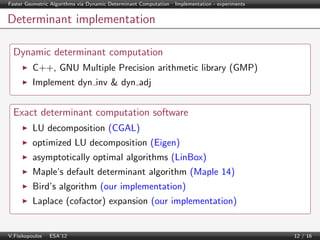 Faster Geometric Algorithms via Dynamic Determinant Computation | Implementation - experiments

Determinant implementation
Dynamic determinant computation
C++, GNU Multiple Precision arithmetic library (GMP)
Implement dyn inv & dyn adj

Exact determinant computation software
LU decomposition (CGAL)
optimized LU decomposition (Eigen)
asymptotically optimal algorithms (LinBox)
Maple’s default determinant algorithm (Maple 14)
Bird’s algorithm (our implementation)
Laplace (cofactor) expansion (our implementation)

V.Fisikopoulos | ESA’12

12 / 16

 