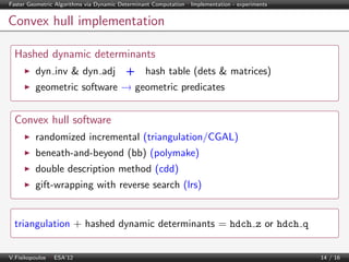 Faster Geometric Algorithms via Dynamic Determinant Computation | Implementation - experiments

Convex hull implementation
Hashed dynamic determinants
dyn inv & dyn adj + hash table (dets & matrices)
geometric software → geometric predicates

Convex hull software
randomized incremental (triangulation/CGAL)
beneath-and-beyond (bb) (polymake)
double description method (cdd)
gift-wrapping with reverse search (lrs)

triangulation + hashed dynamic determinants = hdch z or hdch q
V.Fisikopoulos | ESA’12

14 / 16

 
