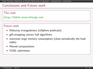 Faster Geometric Algorithms via Dynamic Determinant Computation | Implementation - experiments

Conclusions and Future work
The code
http://hdch.sourceforge.net

Future work
Delaunay triangulations (inSphere predicate)
gift-wrapping convex hull algorithms
overcome large memory consumption (clean periodically the hash
table)
ﬁltered computations
CGAL submission

V.Fisikopoulos | ESA’12

17 / 16

 