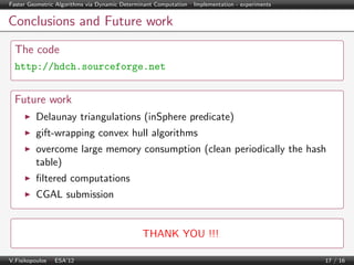 Faster Geometric Algorithms via Dynamic Determinant Computation | Implementation - experiments

Conclusions and Future work
The code
http://hdch.sourceforge.net

Future work
Delaunay triangulations (inSphere predicate)
gift-wrapping convex hull algorithms
overcome large memory consumption (clean periodically the hash
table)
ﬁltered computations
CGAL submission

THANK YOU !!!
V.Fisikopoulos | ESA’12

17 / 16

 