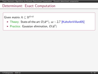 Faster Geometric Algorithms via Dynamic Determinant Computation | Dynamic determinant computation

Determinant: Exact Computation
Given matrix A ⊆ Rd×d
Theory: State-of-the-art O(dω ), ω ∼ 2.7 [KaltofenVillard05]
Practice: Gaussian elimination, O(d3 )

V.Fisikopoulos | ESA’12

5 / 16

 