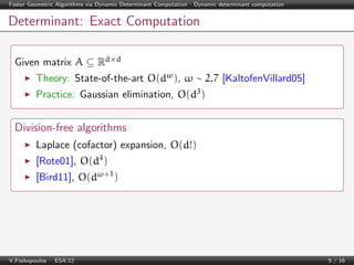 Faster Geometric Algorithms via Dynamic Determinant Computation | Dynamic determinant computation

Determinant: Exact Computation
Given matrix A ⊆ Rd×d
Theory: State-of-the-art O(dω ), ω ∼ 2.7 [KaltofenVillard05]
Practice: Gaussian elimination, O(d3 )

Division-free algorithms
Laplace (cofactor) expansion, O(d!)
[Rote01], O(d4 )
[Bird11], O(dω+1 )

V.Fisikopoulos | ESA’12

5 / 16

 