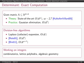 Faster Geometric Algorithms via Dynamic Determinant Computation | Dynamic determinant computation

Determinant: Exact Computation
Given matrix A ⊆ Rd×d
Theory: State-of-the-art O(dω ), ω ∼ 2.7 [KaltofenVillard05]
Practice: Gaussian elimination, O(d3 )

Division-free algorithms
Laplace (cofactor) expansion, O(d!)
[Rote01], O(d4 )
[Bird11], O(dω+1 )

Working on integers
combinatorics, lattice polyhedra, algebraic geometry
V.Fisikopoulos | ESA’12

5 / 16

 