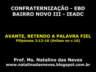 CONFRATERNIZAÇÃO - EBD
BAIRRO NOVO III - IEADC
AVANTE, RETENDO A PALAVRA FIEL
Filipenses 2:12-16 (ênfase no v.16)
Prof. Ms. Natalino das Neves
www.natalinodasneves.blogspot.com.br
 
