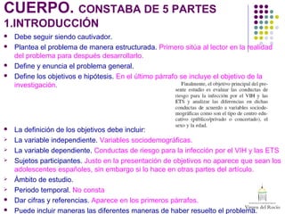 CUERPO. CONSTABA DE 5 PARTES
1.INTRODUCCIÓN
 Debe seguir siendo cautivador.
 Plantea el problema de manera estructurada. Primero sitúa al lector en la realidad
del problema para después desarrollarlo.
 Define y enuncia el problema general.
 Define los objetivos e hipótesis. En el último párrafo se incluye el objetivo de la
investigación.
 La definición de los objetivos debe incluir:
 La variable independiente. Variables sociodemográficas.
 La variable dependiente. Conductas de riesgo para la infección por el VIH y las ETS
 Sujetos participantes. Justo en la presentación de objetivos no aparece que sean los
adolescentes españoles, sin embargo si lo hace en otras partes del artículo.
 Ámbito de estudio.
 Periodo temporal. No consta
 Dar cifras y referencias. Aparece en los primeros párrafos.
 Puede incluir maneras las diferentes maneras de haber resuelto el problema.
 