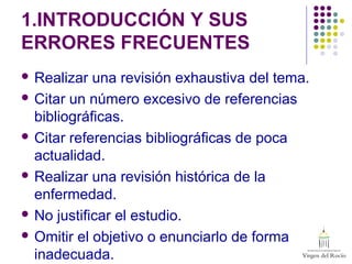1.INTRODUCCIÓN Y SUS
ERRORES FRECUENTES
 Realizar una revisión exhaustiva del tema.
 Citar un número excesivo de referencias
bibliográficas.
 Citar referencias bibliográficas de poca
actualidad.
 Realizar una revisión histórica de la
enfermedad.
 No justificar el estudio.
 Omitir el objetivo o enunciarlo de forma
inadecuada.
 