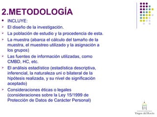 2.METODOLOGÍA
 INCLUYE:
 El diseño de la investigación.
 La población de estudio y la procedencia de esta.
 La muestra (abarca el cálculo del tamaño de la
muestra, el muestreo utilizado y la asignación a
los grupos)
 Las fuentes de información utilizadas, como
CMBD, HC, etc.
 El análisis estadístico (estadística descriptiva,
inferencial, la naturaleza uni o bilateral de la
hipótesis realizada, y su nivel de significación
aceptado)
 Consideraciones éticas o legales
(consideraciones sobre la Ley 15/1999 de
Protección de Datos de Carácter Personal)
 