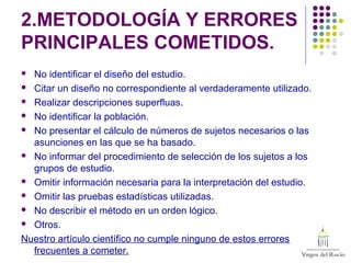 2.METODOLOGÍA Y ERRORES
PRINCIPALES COMETIDOS.
 No identificar el diseño del estudio.
 Citar un diseño no correspondiente al verdaderamente utilizado.
 Realizar descripciones superfluas.
 No identificar la población.
 No presentar el cálculo de números de sujetos necesarios o las
asunciones en las que se ha basado.
 No informar del procedimiento de selección de los sujetos a los
grupos de estudio.
 Omitir información necesaria para la interpretación del estudio.
 Omitir las pruebas estadísticas utilizadas.
 No describir el método en un orden lógico.
 Otros.
Nuestro artículo científico no cumple ninguno de estos errores
frecuentes a cometer.
 