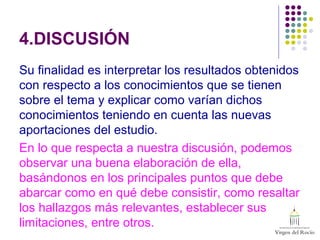 4.DISCUSIÓN
Su finalidad es interpretar los resultados obtenidos
con respecto a los conocimientos que se tienen
sobre el tema y explicar como varían dichos
conocimientos teniendo en cuenta las nuevas
aportaciones del estudio.
En lo que respecta a nuestra discusión, podemos
observar una buena elaboración de ella,
basándonos en los principales puntos que debe
abarcar como en qué debe consistir, como resaltar
los hallazgos más relevantes, establecer sus
limitaciones, entre otros.
 