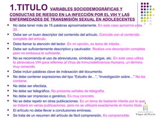 1.TITULO VARIABLES SOCIODEMOGRÁFICAS Y
CONDUCTAS DE RIESGO EN LA INFECCIÓN POR EL VIH Y LAS
ENFERMEDADES DE TRANSMISIÓN SEXUAL EN ADOLESCENTES
 No debe tener más de 15 palabras aproximadamente. En este caso aproxima a las
20.
 Debe ser un buen descriptor del contenido del artículo. Coincide con el contenido
completo del artículo.
 Debe llamar la atención del lector. En mi opinión, es tema de interés.
 Debe ser suficientemente descriptivo y cautivador. Realiza una descripción completa
pero no embauca lo suficiente.
 No se recomienda el uso de abreviaturas, símbolos, jergas, etc. En este caso utiliza
la abreviatura VIH para referirse al Virus de Inmunodeficiencia Humana, un término
muy conocido.
 Debe incluir palabras clave de indexación del documento.
 No debe contener expresiones del tipo “Estudio de…”, “Investigación sobre…” No las
contiene.
 No debe ser efectista.
 No debe ser telegráfico. No presenta señales de telegrafía.
 No debe ser impreciso o genérico. Es muy concreto.
 No se debe repetir en otras publicaciones. Es un tema de bastante interés por lo que
se tratará en varias publicaciones, pero no se utilizará exactamente el mismo título.
 El artículo no debe llevar a conclusiones erróneas.
 Se trata de un resumen del artículo de fácil comprensión. Es comprensible.
 