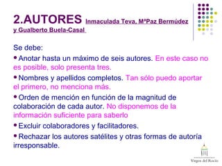 2.AUTORES Inmaculada Teva, MªPaz Bermúdez
y Gualberto Buela-Casal
Se debe:
Anotar hasta un máximo de seis autores. En este caso no
es posible, solo presenta tres.
Nombres y apellidos completos. Tan sólo puedo aportar
el primero, no menciona más.
Orden de mención en función de la magnitud de
colaboración de cada autor. No disponemos de la
información suficiente para saberlo
Excluir colaboradores y facilitadores.
Rechazar los autores satélites y otras formas de autoría
irresponsable.
 