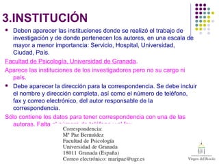 3.INSTITUCIÓN
 Deben aparecer las instituciones donde se realizó el trabajo de
investigación y de donde pertenecen los autores, en una escala de
mayor a menor importancia: Servicio, Hospital, Universidad,
Ciudad, País.
Facultad de Psicología, Universidad de Granada.
Aparece las instituciones de los investigadores pero no su cargo ni
país.
 Debe aparecer la dirección para la correspondencia. Se debe incluir
el nombre y dirección completa, así como el número de teléfono,
fax y correo electrónico, del autor responsable de la
correspondencia.
Sólo contiene los datos para tener correspondencia con una de las
autoras. Falta el número de teléfono y el fax.
 
