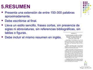5.RESUMEN
 Presenta una extensión de entre 150-300 palabras
aproximadamente.
 Debe escribirse al final.
 Lleva un estilo sencillo, frases cortas, sin presencia de
siglas ni abreviaturas, sin referencias bibliográficas, sin
tablas o figuras.
 Debe incluir el mismo resumen en inglés.
 