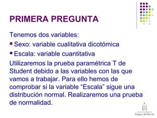 PRIMERA PREGUNTA
Tenemos dos variables:
Sexo: variable cualitativa dicotómica
Escala: variable cuantitativa
Utilizaremos la prueba paramétrica T de
Student debido a las variables con las que
vamos a trabajar. Para ello hemos de
comprobar si la variable “Escala” sigue una
distribución normal. Realizaremos una prueba
de normalidad.
 