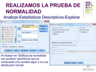 REALIZAMOS LA PRUEBA DE
NORMALIDAD
Analizar-Estadísticos Descriptivos-Explorar
Al clickear en “Gráficos de normalidad
con pruebas” permitimos que se
compruebe si la variable sigue o no una
distribución normal.
 