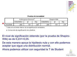 El nivel de significación obtenido (por la prueba de Shapiro-
Wilk) es de 0,231>0,05.
De esta manera apoya la hipótesis nula y con ello podemos
aceptar que sigue una distribución normal.
Ahora podemos utilizar con seguridad la T de Student
 