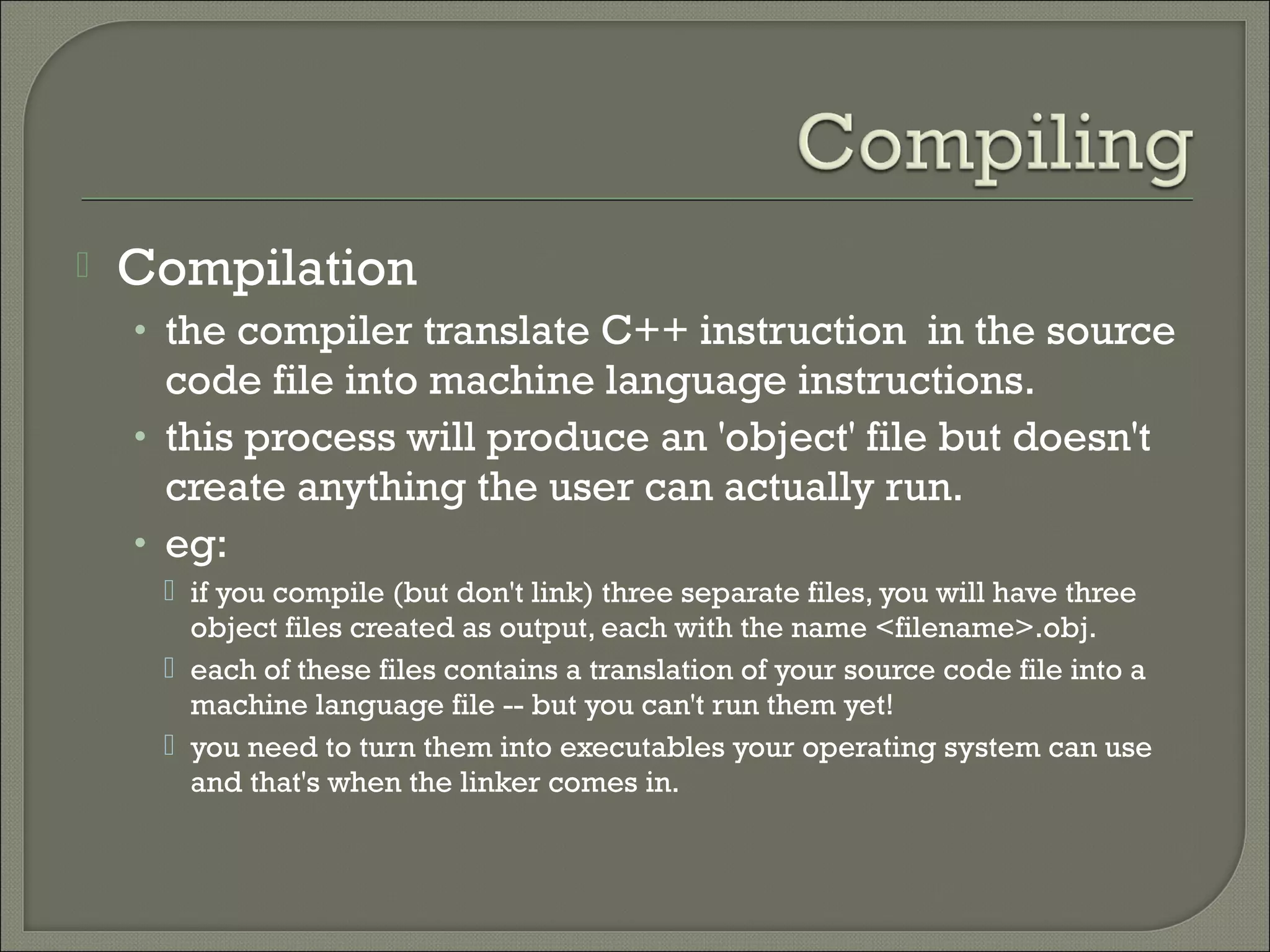    Compilation
    • the compiler translate C++ instruction in the source
      code file into machine language instructions.
    • this process will produce an 'object' file but doesn't
      create anything the user can actually run.
    • eg:
      if you compile (but don't link) three separate files, you will have three
       object files created as output, each with the name <filename>.obj.
      each of these files contains a translation of your source code file into a
       machine language file -- but you can't run them yet!
      you need to turn them into executables your operating system can use
       and that's when the linker comes in.
 
