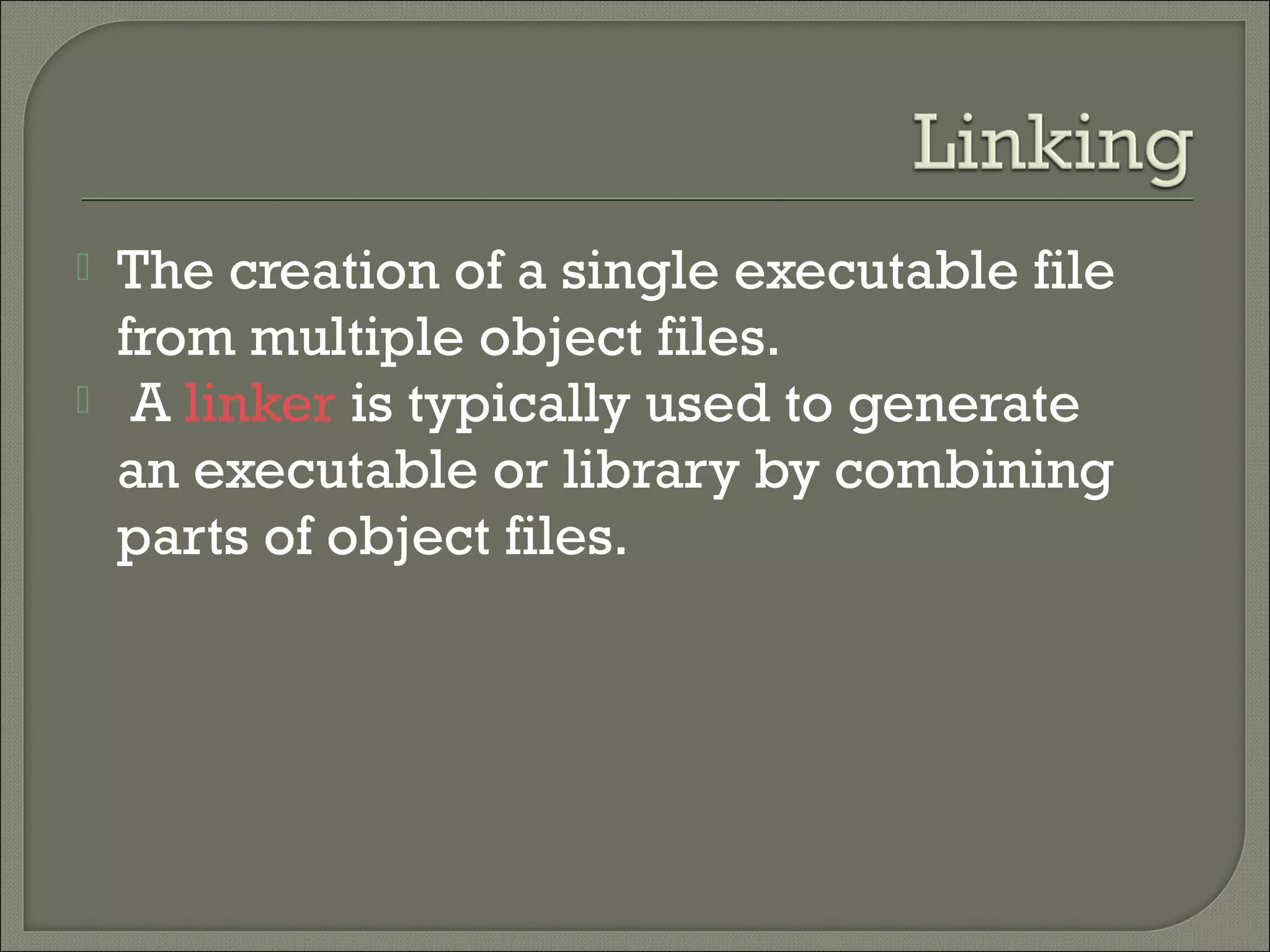    The creation of a single executable file
    from multiple object files.
    A linker is typically used to generate
    an executable or library by combining
    parts of object files.
 