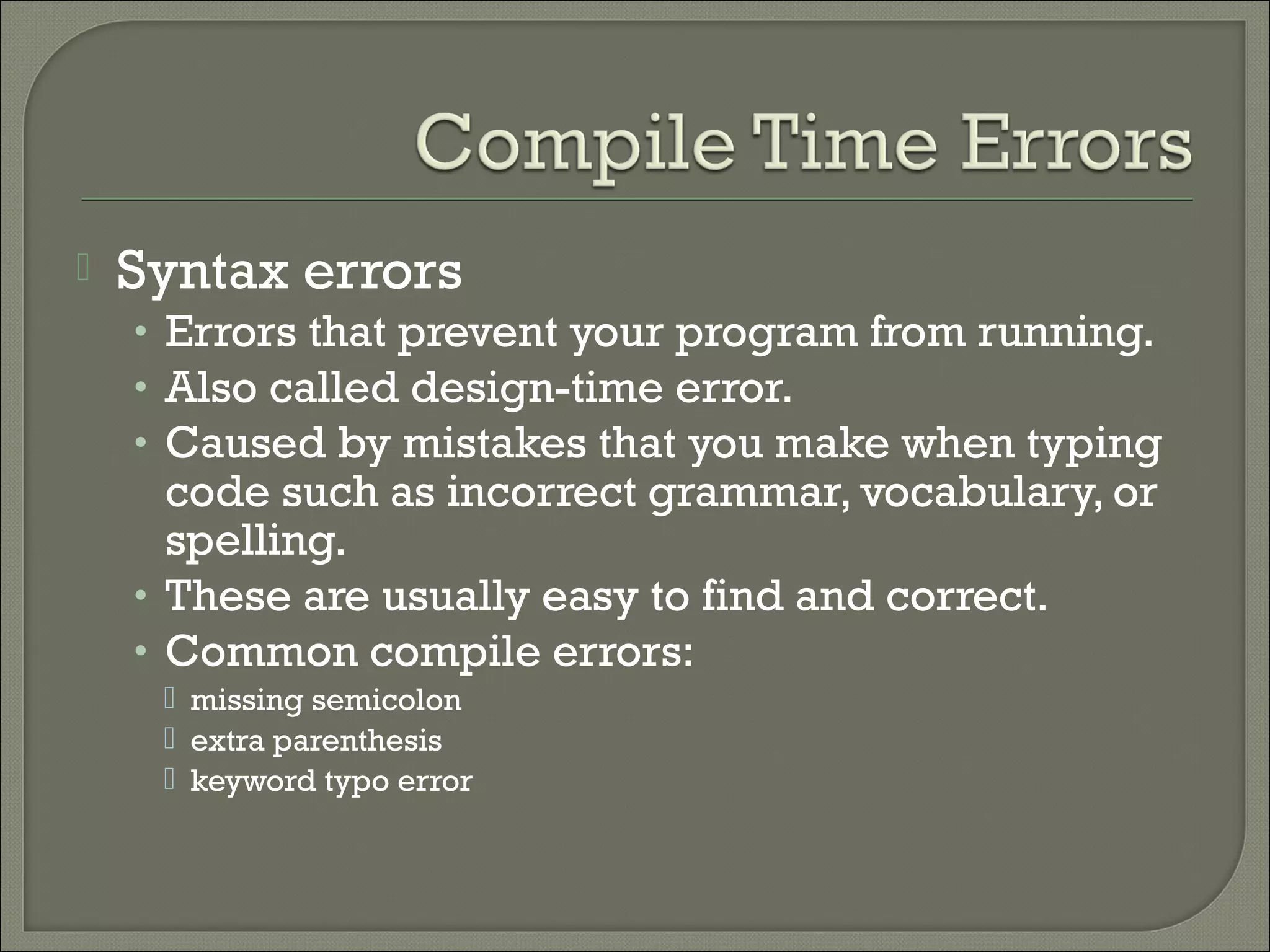    Syntax errors
    • Errors that prevent your program from running.
    • Also called design-time error.
    • Caused by mistakes that you make when typing
      code such as incorrect grammar, vocabulary, or
      spelling.
    • These are usually easy to find and correct.
    • Common compile errors:
      missing semicolon
      extra parenthesis
      keyword typo error
 