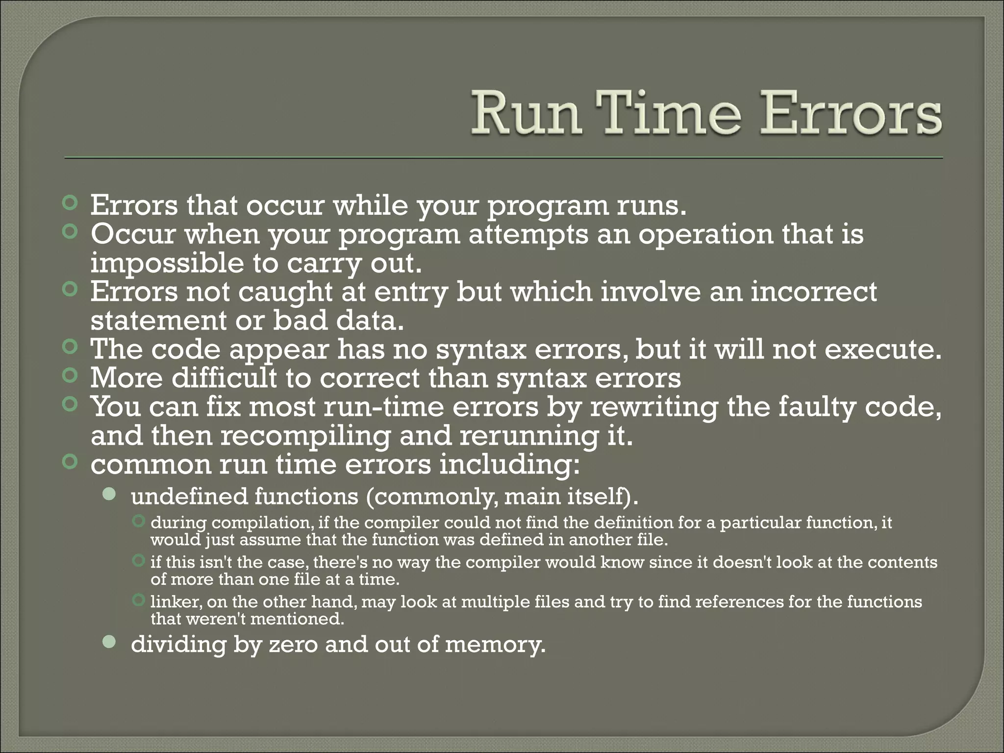    Errors that occur while your program runs.
   Occur when your program attempts an operation that is
    impossible to carry out.
   Errors not caught at entry but which involve an incorrect
    statement or bad data.
   The code appear has no syntax errors, but it will not execute.
   More difficult to correct than syntax errors
   You can fix most run-time errors by rewriting the faulty code,
    and then recompiling and rerunning it.
   common run time errors including:
     undefined functions (commonly, main itself).
       during compilation, if the compiler could not find the definition for a particular function, it
        would just assume that the function was defined in another file.
       if this isn't the case, there's no way the compiler would know since it doesn't look at the contents
        of more than one file at a time.
       linker, on the other hand, may look at multiple files and try to find references for the functions
        that weren't mentioned.
     dividing by zero and out of memory.
 