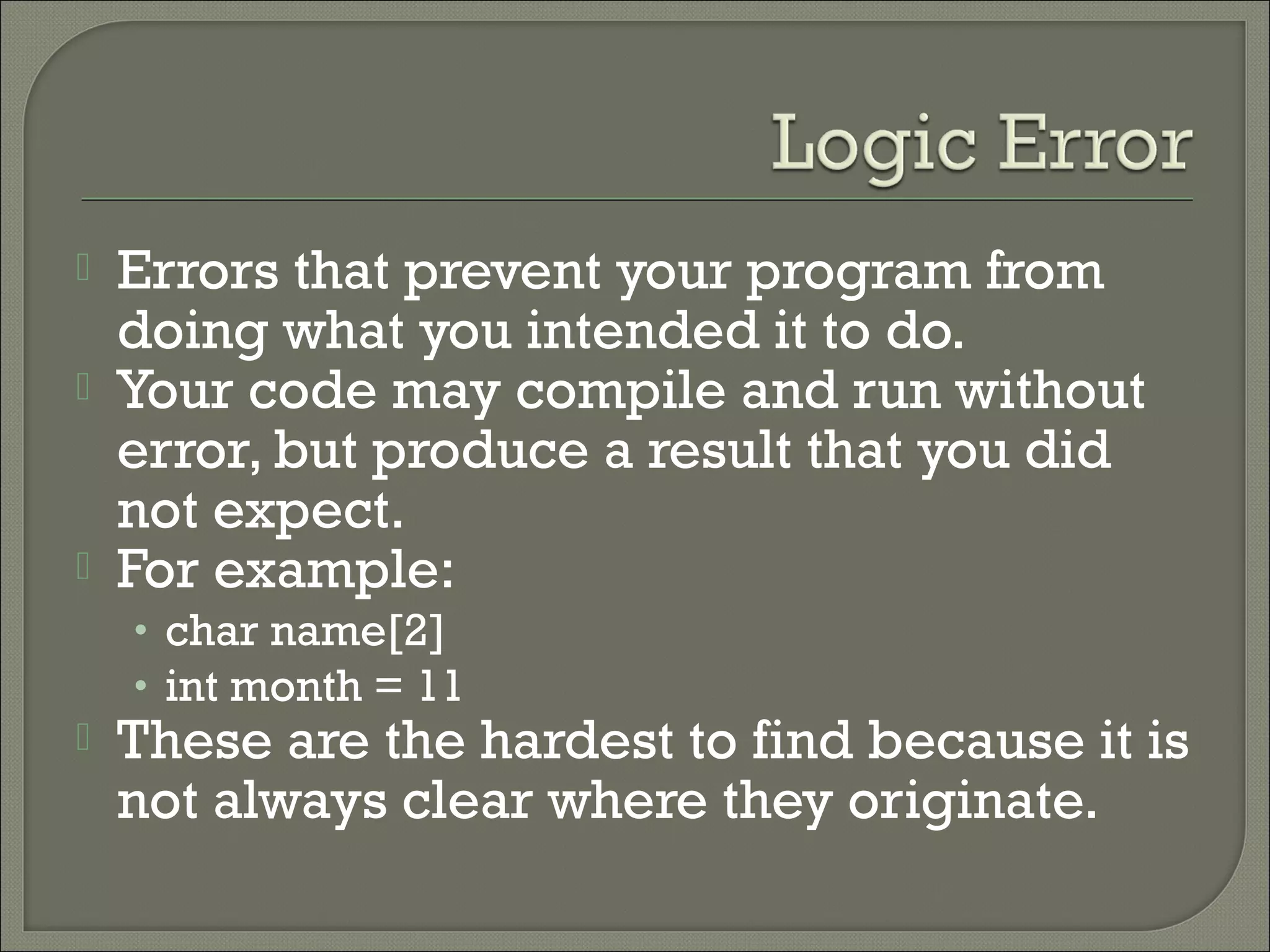    Errors that prevent your program from
    doing what you intended it to do.
   Your code may compile and run without
    error, but produce a result that you did
    not expect.
   For example:
    • char name[2]
    • int month = 11
   These are the hardest to find because it is
    not always clear where they originate.
 