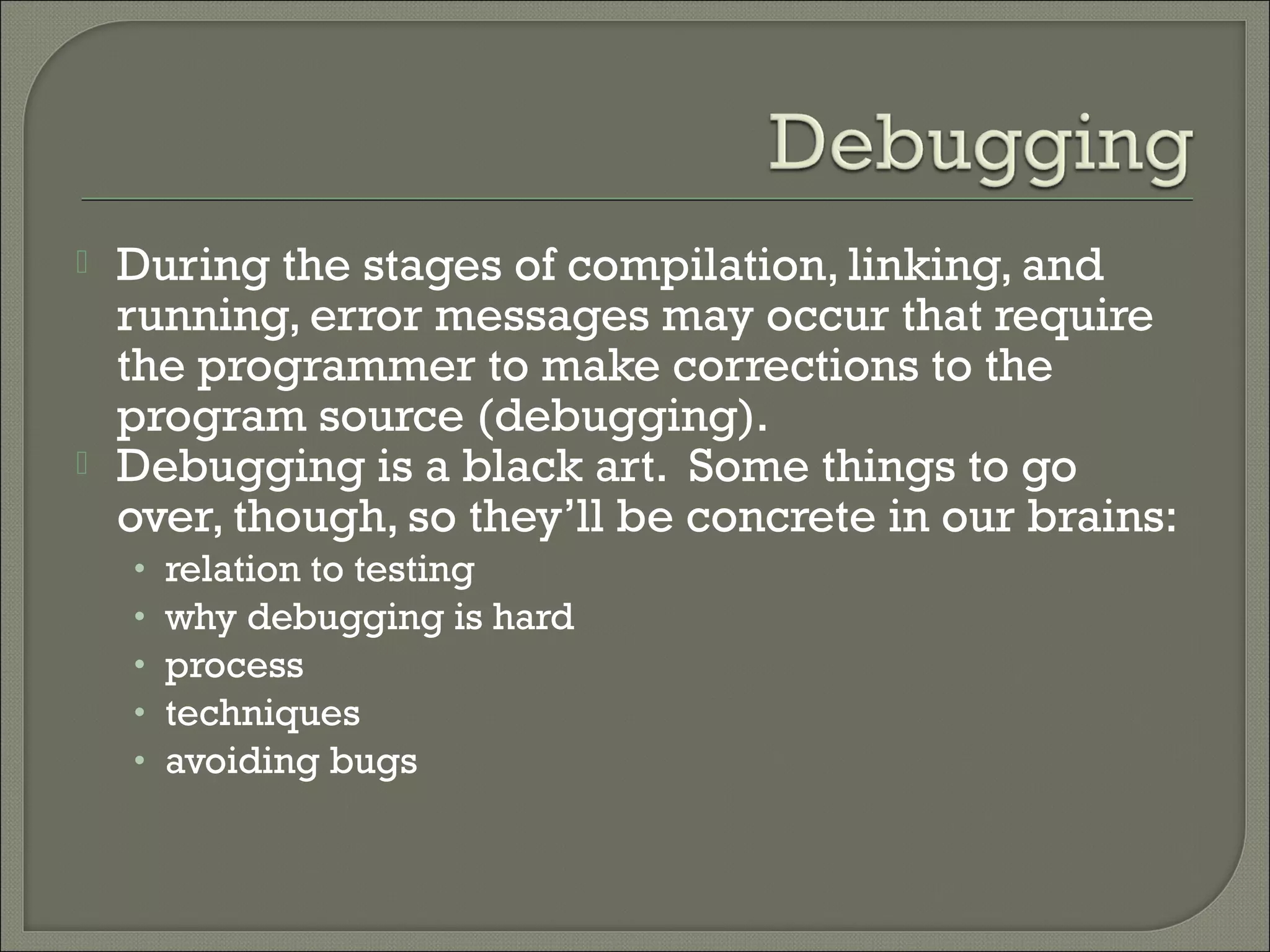   During the stages of compilation, linking, and
    running, error messages may occur that require
    the programmer to make corrections to the
    program source (debugging).
   Debugging is a black art. Some things to go
    over, though, so they’ll be concrete in our brains:
    •   relation to testing
    •   why debugging is hard
    •   process
    •   techniques
    •   avoiding bugs
 