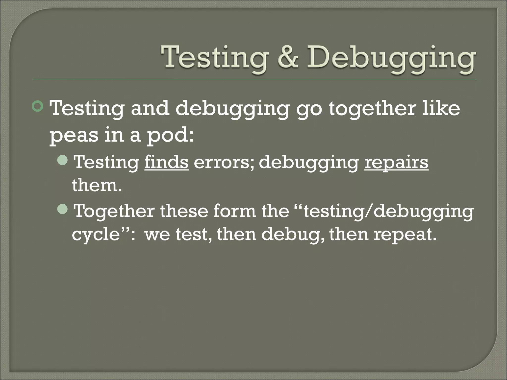    Testing and debugging go together like
    peas in a pod:
    Testing finds errors; debugging repairs
     them.
    Together these form the “testing/debugging
     cycle”: we test, then debug, then repeat.
 