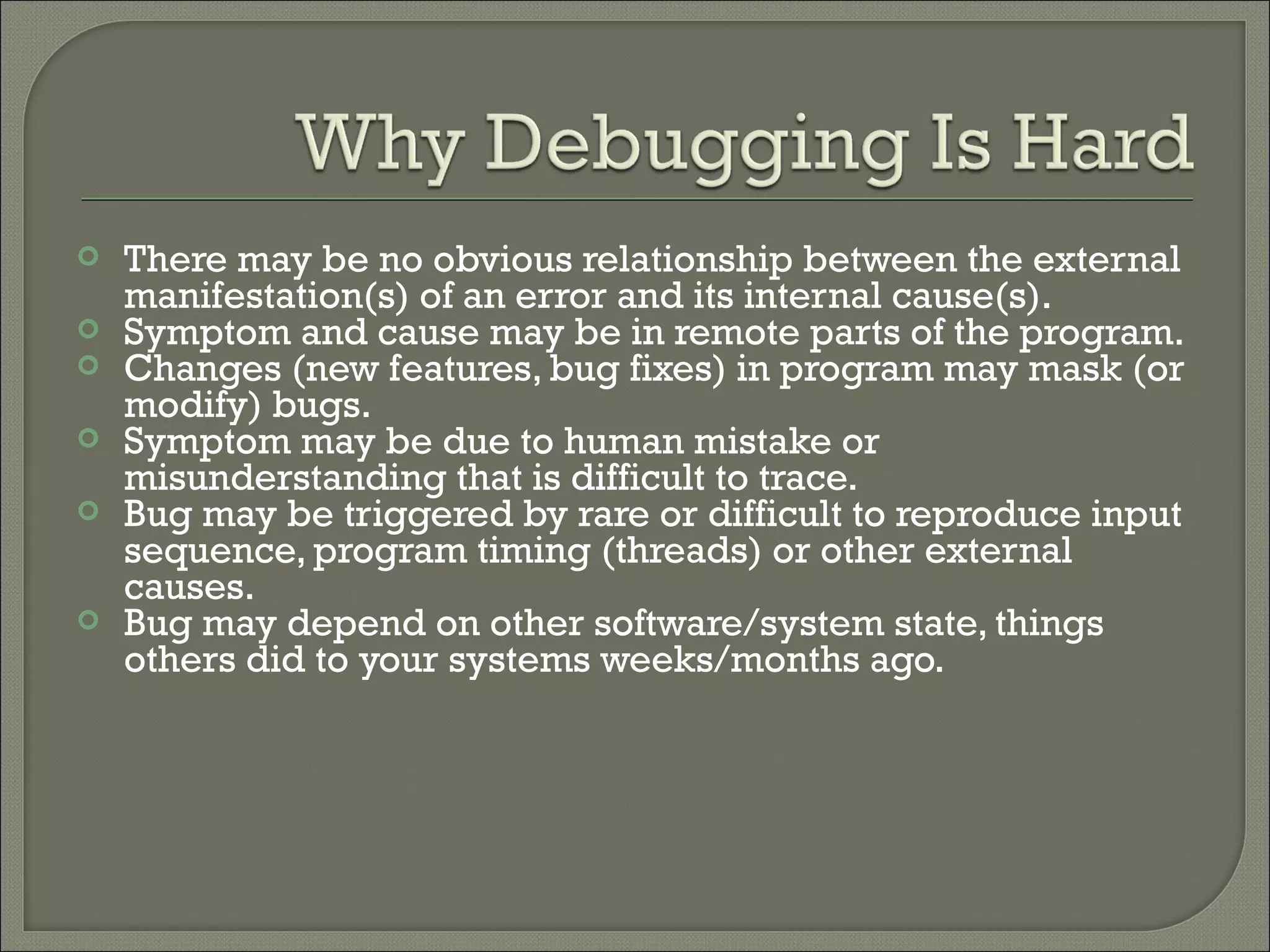   There may be no obvious relationship between the external
    manifestation(s) of an error and its internal cause(s).
   Symptom and cause may be in remote parts of the program.
   Changes (new features, bug fixes) in program may mask (or
    modify) bugs.
   Symptom may be due to human mistake or
    misunderstanding that is difficult to trace.
   Bug may be triggered by rare or difficult to reproduce input
    sequence, program timing (threads) or other external
    causes.
   Bug may depend on other software/system state, things
    others did to your systems weeks/months ago.
 