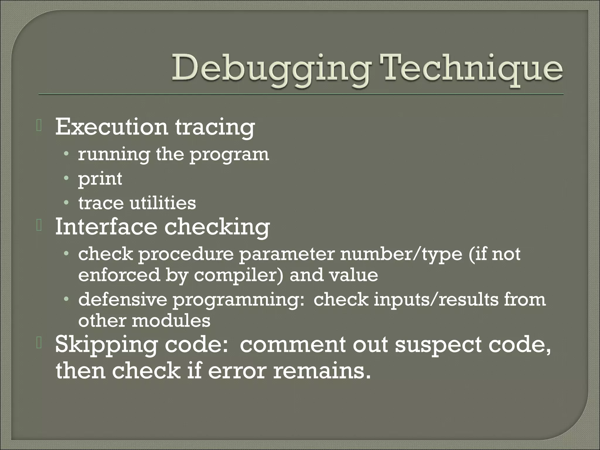    Execution tracing
    • running the program
    • print
    • trace utilities
   Interface checking
    • check procedure parameter number/type (if not
      enforced by compiler) and value
    • defensive programming: check inputs/results from
      other modules
   Skipping code: comment out suspect code,
    then check if error remains.
 