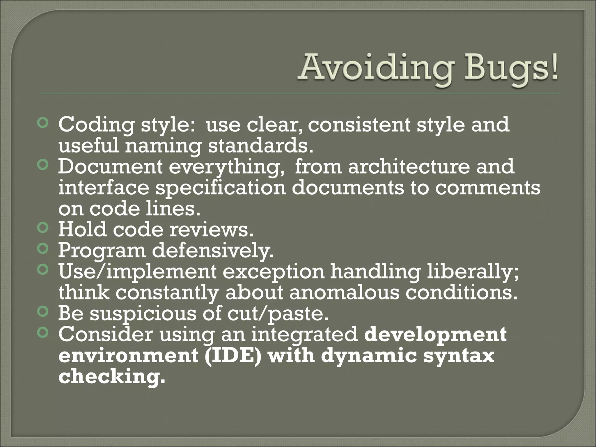    Coding style: use clear, consistent style and
    useful naming standards.
   Document everything, from architecture and
    interface specification documents to comments
    on code lines.
   Hold code reviews.
   Program defensively.
   Use/implement exception handling liberally;
    think constantly about anomalous conditions.
   Be suspicious of cut/paste.
   Consider using an integrated development
    environment (IDE) with dynamic syntax
    checking.
 