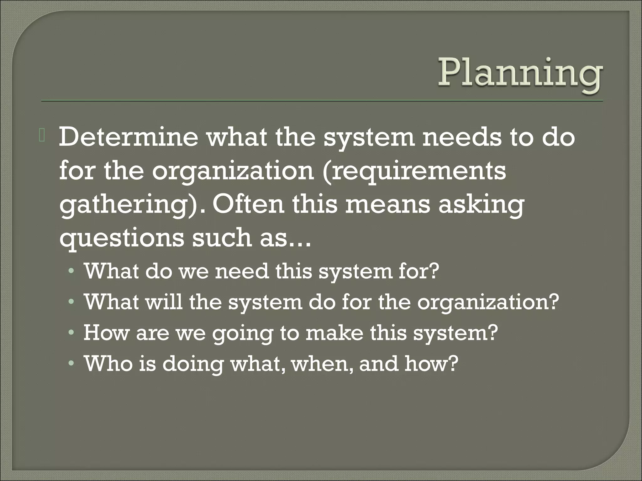    Determine what the system needs to do
    for the organization (requirements
    gathering). Often this means asking
    questions such as...
    •   What do we need this system for?
    •   What will the system do for the organization?
    •   How are we going to make this system?
    •   Who is doing what, when, and how? 
 