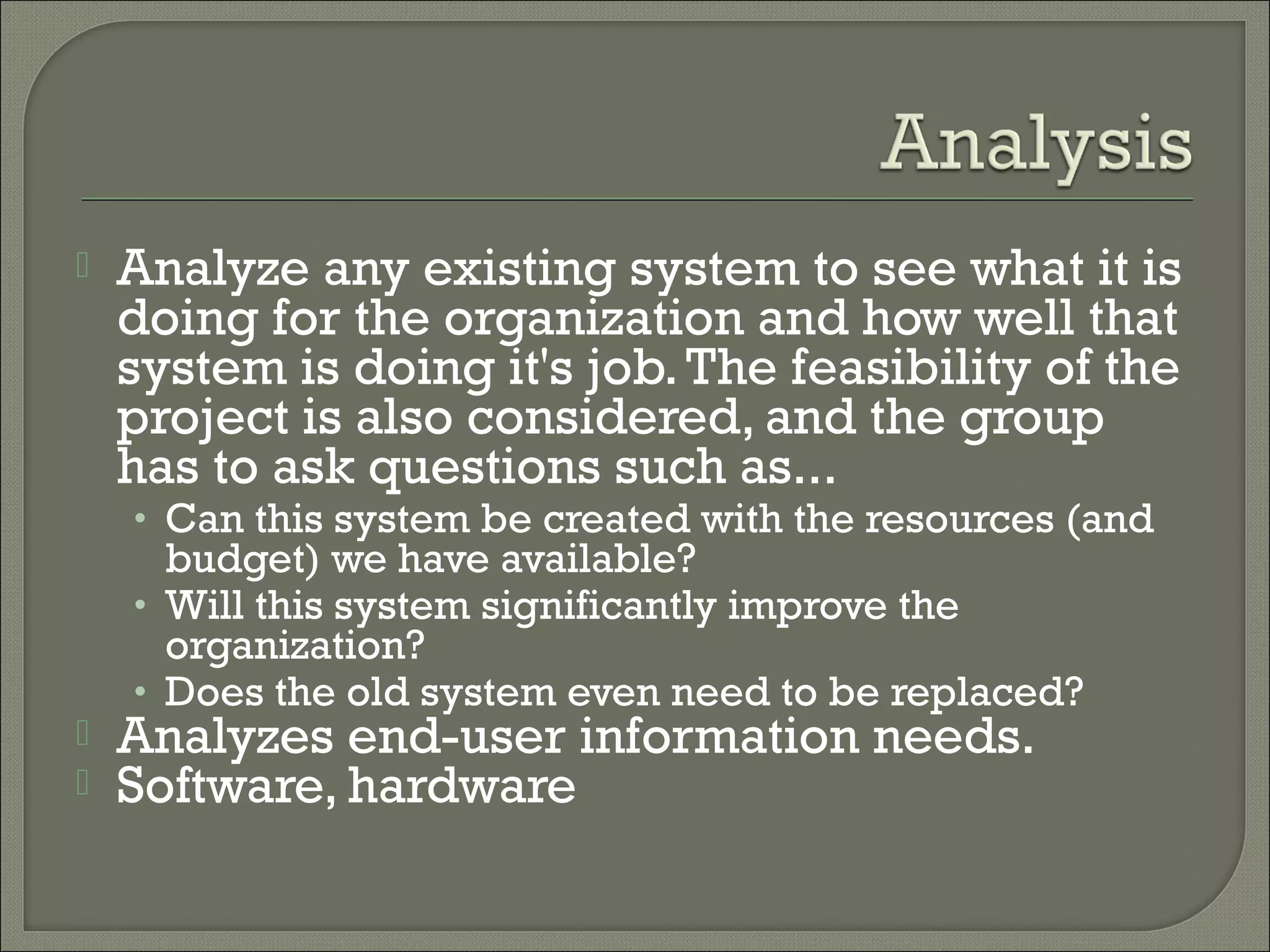    Analyze any existing system to see what it is
    doing for the organization and how well that
    system is doing it's job. The feasibility of the
    project is also considered, and the group
    has to ask questions such as...
    • Can this system be created with the resources (and
      budget) we have available?
    • Will this system significantly improve the
      organization?
    • Does the old system even need to be replaced?
   Analyzes end-user information needs.
   Software, hardware
 