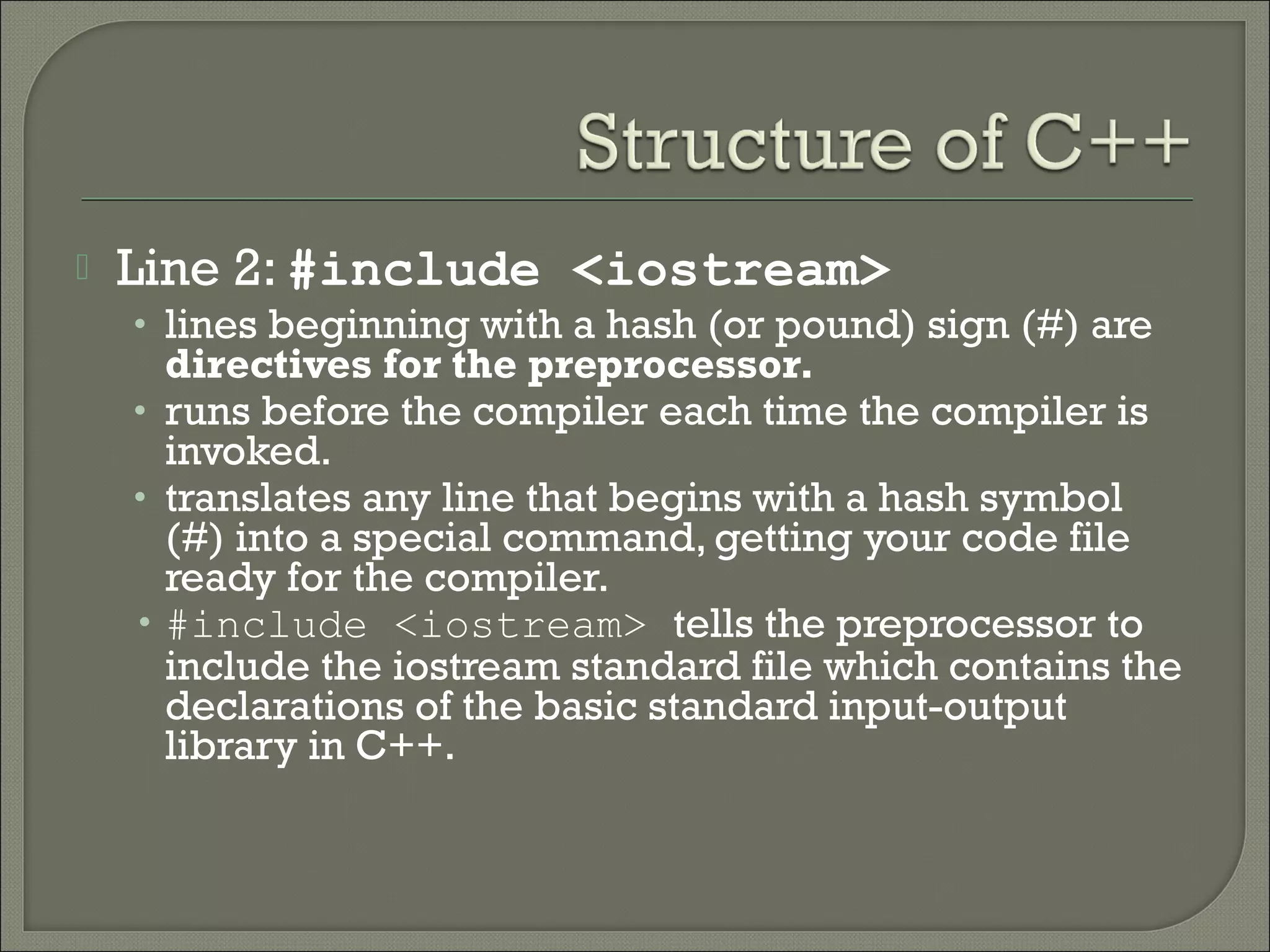    Line 2: #include <iostream>
    • lines beginning with a hash (or pound) sign (#) are
      directives for the preprocessor.
    • runs before the compiler each time the compiler is
      invoked.
    • translates any line that begins with a hash symbol
      (#) into a special command, getting your code file
      ready for the compiler.
    • #include <iostream> tells the preprocessor to
      include the iostream standard file which contains the
      declarations of the basic standard input-output
      library in C++.
 