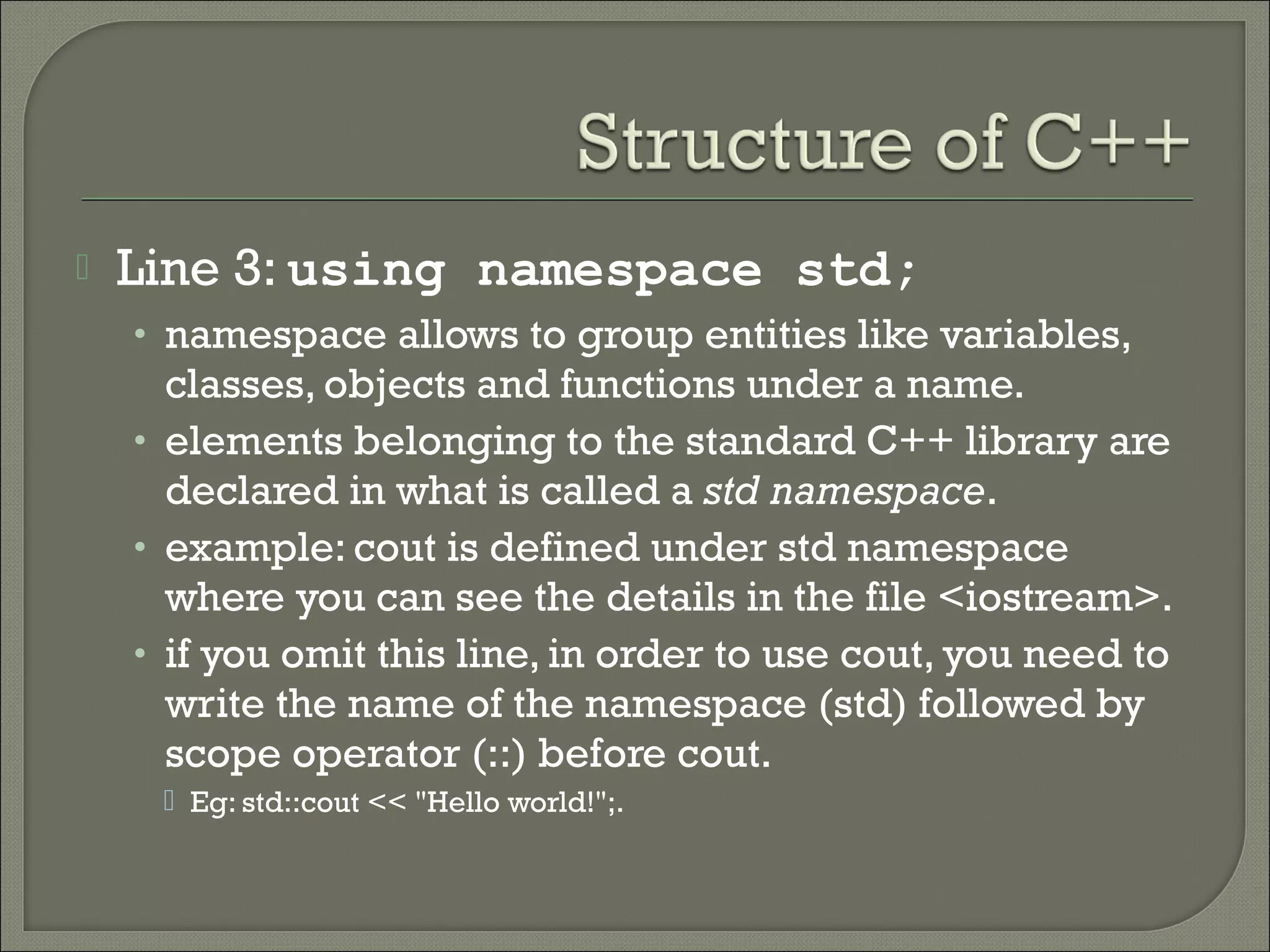    Line 3: using namespace std;
    • namespace allows to group entities like variables,
      classes, objects and functions under a name.
    • elements belonging to the standard C++ library are
      declared in what is called a std namespace.
    • example: cout is defined under std namespace
      where you can see the details in the file <iostream>.
    • if you omit this line, in order to use cout, you need to
      write the name of the namespace (std) followed by
      scope operator (::) before cout.
      Eg: std::cout << "Hello world!";.
 