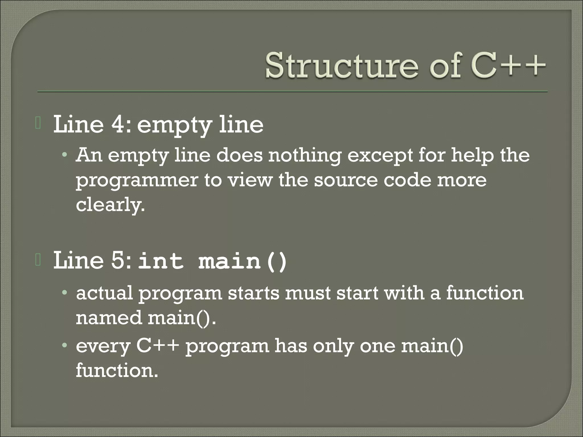    Line 4: empty line
    • An empty line does nothing except for help the
     programmer to view the source code more
     clearly.

   Line 5: int main()
    • actual program starts must start with a function
      named main().
    • every C++ program has only one main()
      function.
 